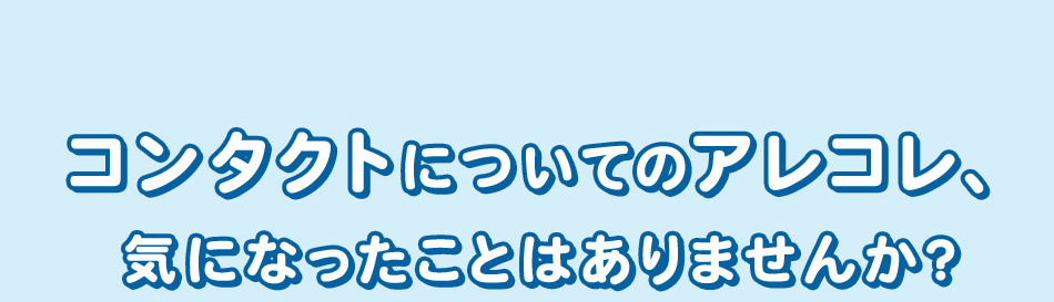 コンタクトについてのアレコレ、 気になったことはありませんか？